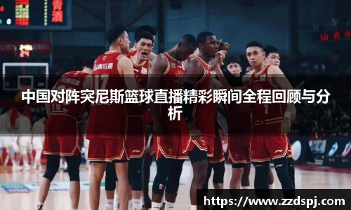 中国对阵突尼斯篮球直播精彩瞬间全程回顾与分析
